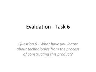Evaluation - Task 6
Question 6 - What have you learnt
about technologies from the process
of constructing this product?
 