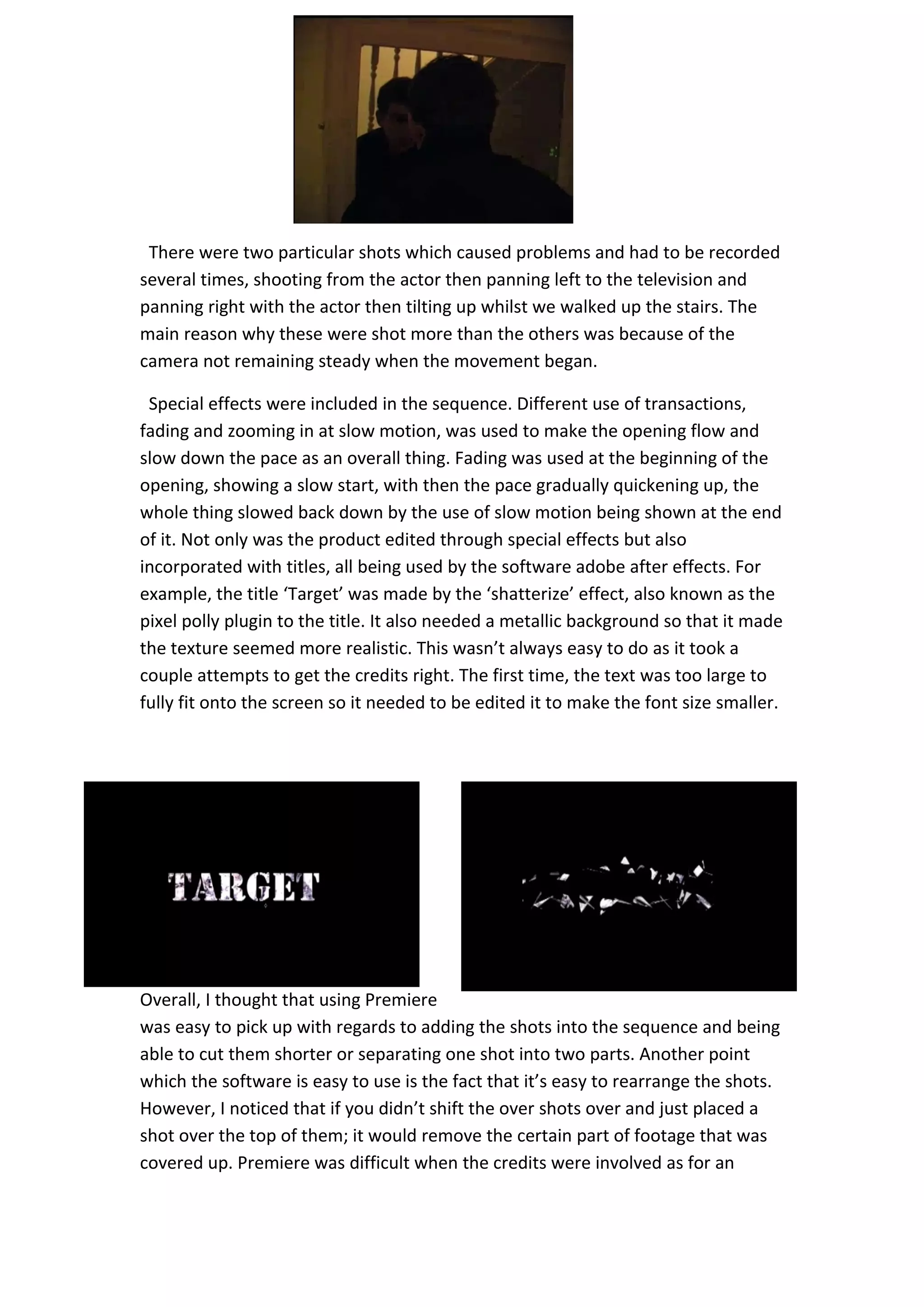 There were two particular shots which caused problems and had to be recorded
several times, shooting from the actor then panning left to the television and
panning right with the actor then tilting up whilst we walked up the stairs. The
main reason why these were shot more than the others was because of the
camera not remaining steady when the movement began.

 Special effects were included in the sequence. Different use of transactions,
fading and zooming in at slow motion, was used to make the opening flow and
slow down the pace as an overall thing. Fading was used at the beginning of the
opening, showing a slow start, with then the pace gradually quickening up, the
whole thing slowed back down by the use of slow motion being shown at the end
of it. Not only was the product edited through special effects but also
incorporated with titles, all being used by the software adobe after effects. For
example, the title ‘Target’ was made by the ‘shatterize’ effect, also known as the
pixel polly plugin to the title. It also needed a metallic background so that it made
the texture seemed more realistic. This wasn’t always easy to do as it took a
couple attempts to get the credits right. The first time, the text was too large to
fully fit onto the screen so it needed to be edited it to make the font size smaller.




Overall, I thought that using Premiere
was easy to pick up with regards to adding the shots into the sequence and being
able to cut them shorter or separating one shot into two parts. Another point
which the software is easy to use is the fact that it’s easy to rearrange the shots.
However, I noticed that if you didn’t shift the over shots over and just placed a
shot over the top of them; it would remove the certain part of footage that was
covered up. Premiere was difficult when the credits were involved as for an
 