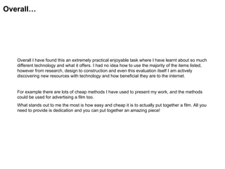 Overall…




   Overall I have found this an extremely practical enjoyable task where I have learnt about so much
   different technology and what it offers. I had no idea how to use the majority of the items listed,
   however from research, design to construction and even this evaluation itself I am actively
   discovering new resources with technology and how beneficial they are to the internet.


   For example there are lots of cheap methods I have used to present my work, and the methods
   could be used for advertising a film too.
   What stands out to me the most is how easy and cheap it is to actually put together a film. All you
   need to provide is dedication and you can put together an amazing piece!
 