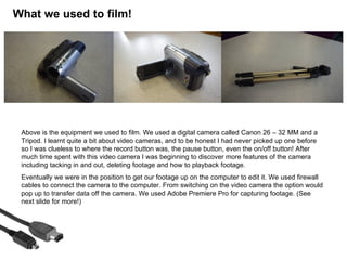 What we used to film!




 Above is the equipment we used to film. We used a digital camera called Canon 26 – 32 MM and a
 Tripod. I learnt quite a bit about video cameras, and to be honest I had never picked up one before
 so I was clueless to where the record button was, the pause button, even the on/off button! After
 much time spent with this video camera I was beginning to discover more features of the camera
 including tacking in and out, deleting footage and how to playback footage.
 Eventually we were in the position to get our footage up on the computer to edit it. We used firewall
 cables to connect the camera to the computer. From switching on the video camera the option would
 pop up to transfer data off the camera. We used Adobe Premiere Pro for capturing footage. (See
 next slide for more!)
 