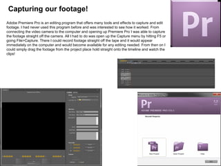Capturing our footage!
Adobe Premiere Pro is an editing program that offers many tools and effects to capture and edit
footage. I had never used this program before and was interested to see how it worked. From
connecting the video camera to the computer and opening up Premiere Pro I was able to capture
the footage straight off the camera. All I had to do was open up the Capture menu by hitting F5 or
going File>Capture. There I could record footage straight off the tape and it would appear
immediately on the computer and would become available for any editing needed. From then on I
could simply drag the footage from the project place hold straight onto the timeline and watch the
clips!
 