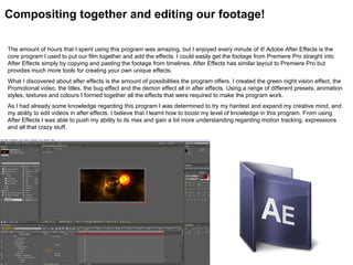 Compositing together and editing our footage!

The amount of hours that I spent using this program was amazing, but I enjoyed every minute of it! Adobe After Effects is the
core program I used to put our film together and add the effects. I could easily get the footage from Premiere Pro straight into
After Effects simply by copying and pasting the footage from timelines. After Effects has similar layout to Premiere Pro but
provides much more tools for creating your own unique effects.
What I discovered about after effects is the amount of possibilities the program offers. I created the green night vision effect, the
Promotional video, the titles, the bug effect and the demon effect all in after effects. Using a range of different presets, animation
styles, textures and colours I formed together all the effects that were required to make the program work.
As I had already some knowledge regarding this program I was determined to try my hardest and expand my creative mind, and
my ability to edit videos in after effects. I believe that I learnt how to boost my level of knowledge in this program. From using
After Effects I was able to push my ability to its max and gain a lot more understanding regarding motion tracking, expressions
and all that crazy stuff.
 