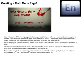 Creating a Main Menu Page!




  Adobe Encore is a DVD authoring program that allows you to add buttons and link up a pre-created main menu page to
  your film. I had never used this program before and learnt so much about it. I learnt how to create customized buttons,
  how to link them up, how to pause the footage on the button screen and how to burn a DVD.
  I found this program extremely interesting as I had never created a DVD before and found it amazing how simple it can be
  done.
  The most important information that I learnt is that to perform this process the audio and video must be rendered in a
  DVD format and seperatly rendered otherwise it will not burn onto a DVD.
  Encore offers many tools for customizing your own main menu, in adition to previews, quality levels and the option to
  adjust between 16:7 to 4:3, assuming that the original video was rendered in 16:7.
 