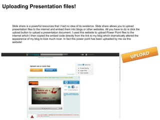 Uploading Presentation files!


   Slide share is a powerful resources that I had no idea of its existence. Slide share allows you to upload
   presentation files to the internet and embed them into blogs or other websites. All you have to do is click the
   upload button to upload a presentation document. I used this website to upload Power Point files to the
   internet which I then copied the embed code directly from the link to my blog which dramatically altered the
   appearance of my blog to look much nicer. In fact this power point has been uploaded by me via this
   website!
 