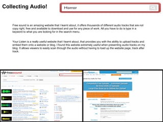Collecting Audio!


   Free sound is an amazing website that I learnt about, it offers thousands of different audio tracks that are not
   copy right, free and available to download and use for any piece of work. All you have to do is type in a
   keyword to what you are looking for in the search menu.


   Your Listen is a really useful website that I learnt about, that provides you with the ability to upload tracks and
   embed them onto a website or blog. I found this website extremely useful when presenting audio tracks on my
   blog. It allows viewers to easily scan through the audio without having to load up the website page, track after
   track.
 