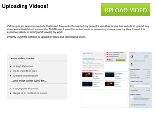 Uploading Videos!


 Vidmeup is an awesome website that I used frequently throughout my project. I was able to use this website to upload any
 video piece that did not exceed the 750MB cap. I used the embed code to present my videos onto my blog. I found this
 extremely useful in storing and viewing my work.
 I mainly used this website to upload my titles and promotional video.
 