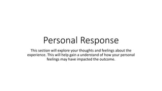 Personal Response
This section will explore your thoughts and feelings about the
experience. This will help gain a understand of how your personal
feelings may have impacted the outcome.
 