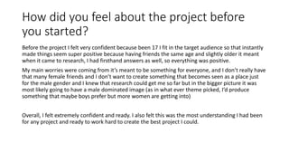 How did you feel about the project before
you started?
Before the project I felt very confident because been 17 I fit in the target audience so that instantly
made things seem super positive because having friends the same age and slightly older it meant
when it came to research, I had firsthand answers as well, so everything was positive.
My main worries were coming from it’s meant to be something for everyone, and I don’t really have
that many female friends and I don’t want to create something that becomes seen as a place just
for the male gender and I knew that research could get me so far but in the bigger picture it was
most likely going to have a male dominated image (as in what ever theme picked, I’d produce
something that maybe boys prefer but more women are getting into)
Overall, I felt extremely confident and ready. I also felt this was the most understanding I had been
for any project and ready to work hard to create the best project I could.
 