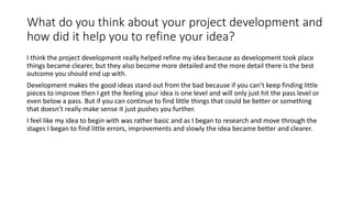 What do you think about your project development and
how did it help you to refine your idea?
I think the project development really helped refine my idea because as development took place
things became clearer, but they also become more detailed and the more detail there is the best
outcome you should end up with.
Development makes the good ideas stand out from the bad because if you can’t keep finding little
pieces to improve then I get the feeling your idea is one level and will only just hit the pass level or
even below a pass. But if you can continue to find little things that could be better or something
that doesn’t really make sense it just pushes you further.
I feel like my idea to begin with was rather basic and as I began to research and move through the
stages I began to find little errors, improvements and slowly the idea became better and clearer.
 