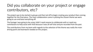 Did you collaborate on your project or engage
contributors, etc?
The project was to be started in groups and then tail off to begin creating your product then coming
together for the final piece. The main collaboration came in picking the chosen theme we were
going to use and base everything off.
The footage I was going to be using I didn’t need anyone to collaborate with or need any
contributors to help assist with that because it was all self shot and pre recorded from the past.
The contributions from my team with regards to the selection of the theme was really the main
driving point and teamwork needed on this project.
 