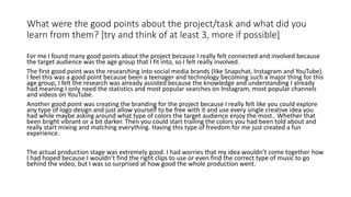 What were the good points about the project/task and what did you
learn from them? [try and think of at least 3, more if possible]
For me I found many good points about the project because I really felt connected and involved because
the target audience was the age group that I fit into, so I felt really involved.
The first good point was the researching into social media brands (like Snapchat, Instagram and YouTube).
I feel this was a good point because been a teenager and technology becoming such a major thing for this
age group, I felt the research was already assisted because the knowledge and understanding I already
had meaning I only need the statistics and most popular searches on Instagram, most popular channels
and videos on YouTube.
Another good point was creating the branding for the project because I really felt like you could explore
any type of logo design and just allow yourself to be free with it and use every single creative idea you
had while maybe asking around what type of colors the target audience enjoy the most.. Whether that
been bright vibrant or a bit darker. Then you could start trailing the colors you had been told about and
really start mixing and matching everything. Having this type of freedom for me just created a fun
experience.
The actual production stage was extremely good. I had worries that my idea wouldn’t come together how
I had hoped because I wouldn’t find the right clips to use or even find the correct type of music to go
behind the video, but I was so surprised at how good the whole production went.
 
