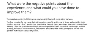 What were the negative points about the
experience, and what could you have done to
improve them?
The negative points I feel there were only two and they both came rather early on.
The first negative for me came during the audience profile and trying to figure a plan out for both
genders because I didn’t want to just go with that basic of.. Boys want to go play sports, maybe have
a family.. Then for girls them meeting a boy settling down to start a potential family or go into the
makeup, fashion or nail industry. So, I found this difficult to then find a good profile for the two
genders that wouldn’t cause any issues.
 