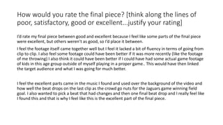 How would you rate the final piece? [think along the lines of
poor, satisfactory, good or excellent...justify your rating]
I’d rate my final piece between good and excellent because I feel like some parts of the final piece
were excellent, but others weren’t as good, so I’d place it between.
I feel the footage itself came together well but I feel it lacked a bit of fluency in terms of going from
clip to clip. I also feel some footage could have been better if it was more recently (like the footage
of me throwing) I also think it could have been better if I could have had some actual game footage
of kids in this age group outside of myself playing in a proper game.. This would have then linked
the target audience and what I was going for much better.
I feel the excellent parts came in the music I found and used over the background of the video and
how well the beat drops on the last clip as the crowd go nuts for the Jaguars game winning field
goal. I also wanted to pick a beat that had changes and then one final beat drop and I really feel like
I found this and that is why I feel like this is the excellent part of the final piece.
 