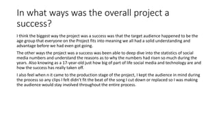 In what ways was the overall project a
success?
I think the biggest way the project was a success was that the target audience happened to be the
age group that everyone on the Project fits into meaning we all had a solid understanding and
advantage before we had even got going.
The other ways the project was a success was been able to deep dive into the statistics of social
media numbers and understand the reasons as to why the numbers had risen so much during the
years. Also knowing as a 17-year-old just how big of part of life social media and technology are and
how the success has really taken off.
I also feel when n it came to the production stage of the project, I kept the audience in mind during
the process so any clips I felt didn’t fit the beat of the song I cut down or replaced so I was making
the audience would stay involved throughout the entire process.
 