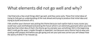 What elements did not go well and why?
I feel that only a few small things didn’t go well, and they came early. Those first initial ideas of
trying to fully get an understanding of the task ahead and trying to produce that initial idea and
trying to build and branch off it.
I felt another poor element was picking the theme because each option had so many routes you
could have used and followed and picking the future which is an extremely good pick when you look
back but that initial idea of that’s the theme go try and plan was something I felt in the beginning
didn’t really go the ways I maybe thought or expected. Just because every theme had so ways you
could go with project and before you get going and see your pick was correct you will always have
the worry of what if I've messed up.
 