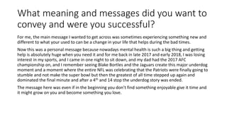 What meaning and messages did you want to
convey and were you successful?
For me, the main message I wanted to get across was sometimes experiencing something new and
different to what your used to can be a change in your life that helps during the bad times.
Now this was a personal message because nowadays mental health is such a big thing and getting
help is absolutely huge when you need it and for me back in late 2017 and early 2018, I was losing
interest in my sports, and I came in one night to sit down, and my dad had the 2017 AFC
championship on, and I remember seeing Blake Bortles and the Jaguars create this major underdog
moment and a moment where the entire NFL was celebrating that the Patriots were finally going to
stumble and not make the super bowl but then the greatest of all time stepped up again and
dominated the final minute and after a 4th and 14 stop the underdog story was ended.
The message here was even if in the beginning you don’t find something enjoyable give it time and
it might grow on you and become something you love.
 