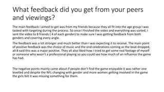 What feedback did you get from your peers
and viewings?
The main feedback I aimed to get was from my friends because they all fit into the age group I was
tasked with targeting during the process. So once I finished the video and everything was sorted, I
sent the video to 8 friends ( 4 of each gender) to make sure I was getting feedback from both
genders and covering every angle.
The feedback was a lot stronger and much better than I was expecting it to receive. The main point
of positive feedback was the choice of music and the end celebrations coming as the beat dropped,
all 8 said this was a major positive. They all also liked how I tried to get some real footage of myself
or someone who wasn’t a professional playing so you could see how much of an influence the game
has had.
The negative points mainly came about if people don’t find the game enjoyable it was rather one
levelled and despite the NFL changing with gender and more women getting involved in the game
the girls felt it was missing something for them.
 