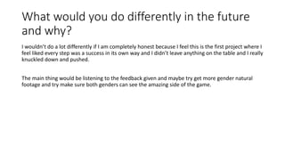 What would you do differently in the future
and why?
I wouldn’t do a lot differently if I am completely honest because I feel this is the first project where I
feel liked every step was a success in its own way and I didn’t leave anything on the table and I really
knuckled down and pushed.
The main thing would be listening to the feedback given and maybe try get more gender natural
footage and try make sure both genders can see the amazing side of the game.
 