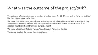 What was the outcome of the project/task?
The outcome of this project was to create a brand up space for 16–24-year-olds to hang out and feel
like they have a space to be free.
We know that young clubs, school clubs and so on are all rather popular and kids nowadays so the
outcome was to create a brand-new space which would run off a certain theme that we as the
creators would select and then base our projects off.
We could select from: Nature, Future, Time, Industry, Fantasy or Illusion
Then once you had the theme the project began.
 