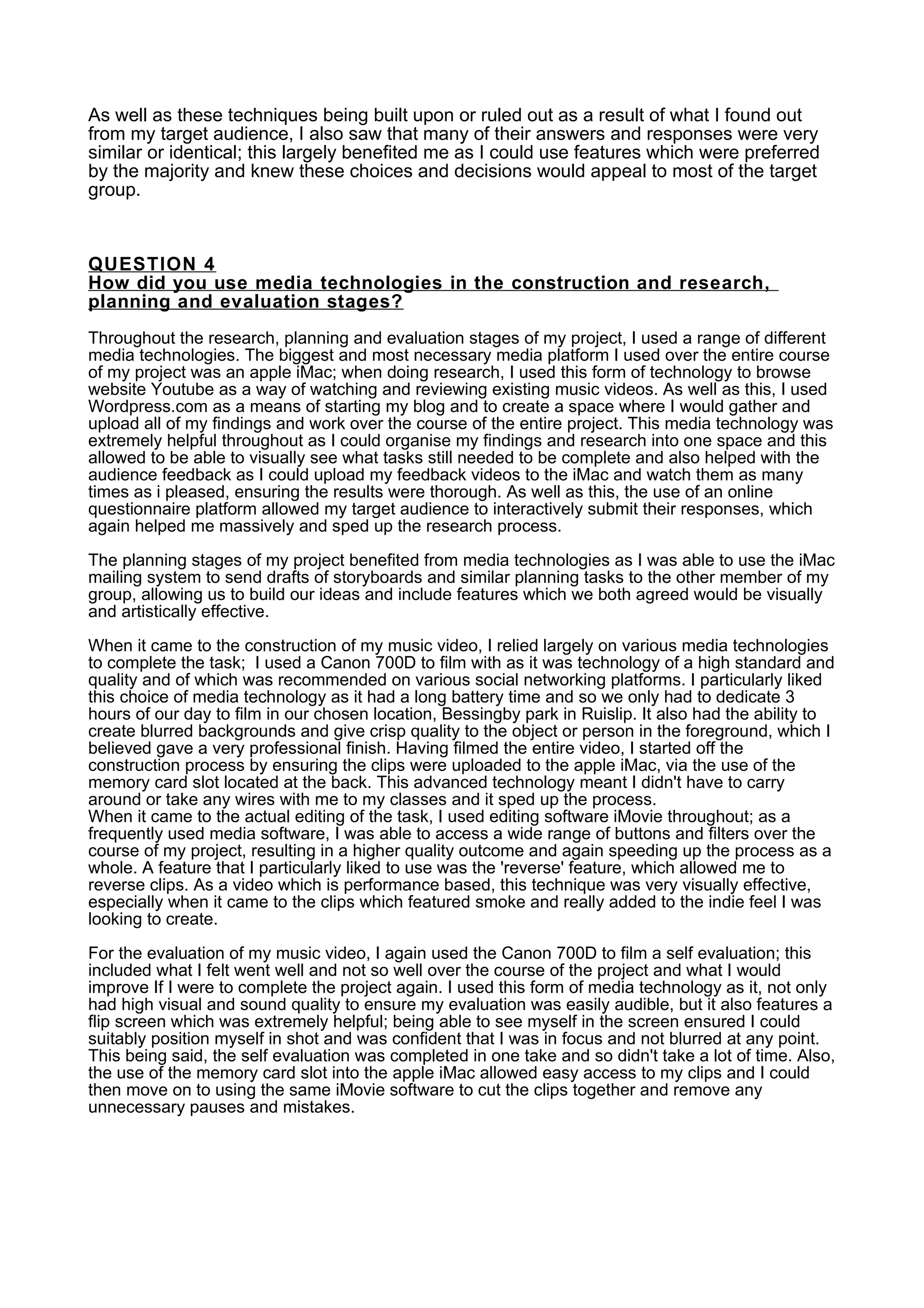 As well as these techniques being built upon or ruled out as a result of what I found out
from my target audience, I also saw that many of their answers and responses were very
similar or identical; this largely benefited me as I could use features which were preferred
by the majority and knew these choices and decisions would appeal to most of the target
group.
QUESTION 4
How did you use media technologies in the construction and research,
planning and evaluation stages?
Throughout the research, planning and evaluation stages of my project, I used a range of different
media technologies. The biggest and most necessary media platform I used over the entire course
of my project was an apple iMac; when doing research, I used this form of technology to browse
website Youtube as a way of watching and reviewing existing music videos. As well as this, I used
Wordpress.com as a means of starting my blog and to create a space where I would gather and
upload all of my findings and work over the course of the entire project. This media technology was
extremely helpful throughout as I could organise my findings and research into one space and this
allowed to be able to visually see what tasks still needed to be complete and also helped with the
audience feedback as I could upload my feedback videos to the iMac and watch them as many
times as i pleased, ensuring the results were thorough. As well as this, the use of an online
questionnaire platform allowed my target audience to interactively submit their responses, which
again helped me massively and sped up the research process.
The planning stages of my project benefited from media technologies as I was able to use the iMac
mailing system to send drafts of storyboards and similar planning tasks to the other member of my
group, allowing us to build our ideas and include features which we both agreed would be visually
and artistically effective.
When it came to the construction of my music video, I relied largely on various media technologies
to complete the task; I used a Canon 700D to film with as it was technology of a high standard and
quality and of which was recommended on various social networking platforms. I particularly liked
this choice of media technology as it had a long battery time and so we only had to dedicate 3
hours of our day to film in our chosen location, Bessingby park in Ruislip. It also had the ability to
create blurred backgrounds and give crisp quality to the object or person in the foreground, which I
believed gave a very professional finish. Having filmed the entire video, I started off the
construction process by ensuring the clips were uploaded to the apple iMac, via the use of the
memory card slot located at the back. This advanced technology meant I didn't have to carry
around or take any wires with me to my classes and it sped up the process.
When it came to the actual editing of the task, I used editing software iMovie throughout; as a
frequently used media software, I was able to access a wide range of buttons and filters over the
course of my project, resulting in a higher quality outcome and again speeding up the process as a
whole. A feature that I particularly liked to use was the 'reverse' feature, which allowed me to
reverse clips. As a video which is performance based, this technique was very visually effective,
especially when it came to the clips which featured smoke and really added to the indie feel I was
looking to create.
For the evaluation of my music video, I again used the Canon 700D to film a self evaluation; this
included what I felt went well and not so well over the course of the project and what I would
improve If I were to complete the project again. I used this form of media technology as it, not only
had high visual and sound quality to ensure my evaluation was easily audible, but it also features a
flip screen which was extremely helpful; being able to see myself in the screen ensured I could
suitably position myself in shot and was confident that I was in focus and not blurred at any point.
This being said, the self evaluation was completed in one take and so didn't take a lot of time. Also,
the use of the memory card slot into the apple iMac allowed easy access to my clips and I could
then move on to using the same iMovie software to cut the clips together and remove any
unnecessary pauses and mistakes.
 