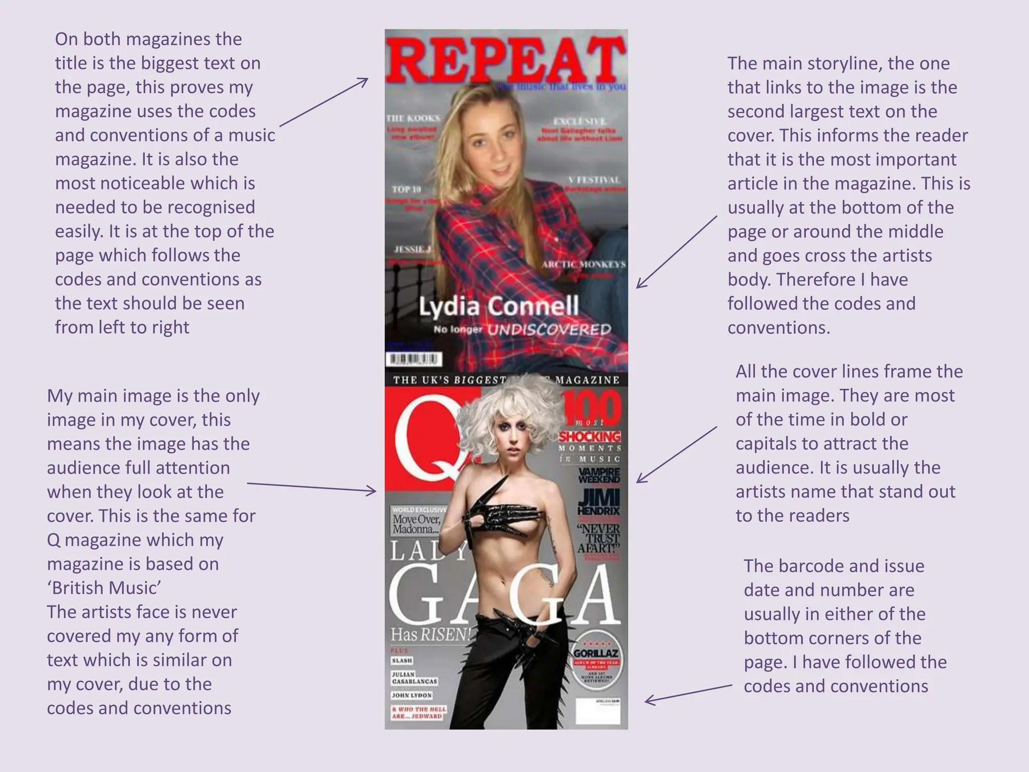 On both magazines the
 title is the biggest text on      The main storyline, the one
 the page, this proves my          that links to the image is the
 magazine uses the codes           second largest text on the
 and conventions of a music        cover. This informs the reader
 magazine. It is also the          that it is the most important
 most noticeable which is          article in the magazine. This is
 needed to be recognised           usually at the bottom of the
 easily. It is at the top of the   page or around the middle
 page which follows the            and goes cross the artists
 codes and conventions as          body. Therefore I have
 the text should be seen           followed the codes and
 from left to right                conventions.

                                    All the cover lines frame the
My main image is the only           main image. They are most
image in my cover, this             of the time in bold or
means the image has the             capitals to attract the
audience full attention             audience. It is usually the
when they look at the               artists name that stand out
cover. This is the same for         to the readers
Q magazine which my
magazine is based on                 The barcode and issue
‘British Music’                      date and number are
The artists face is never            usually in either of the
covered my any form of               bottom corners of the
text which is similar on             page. I have followed the
my cover, due to the                 codes and conventions
codes and conventions
 