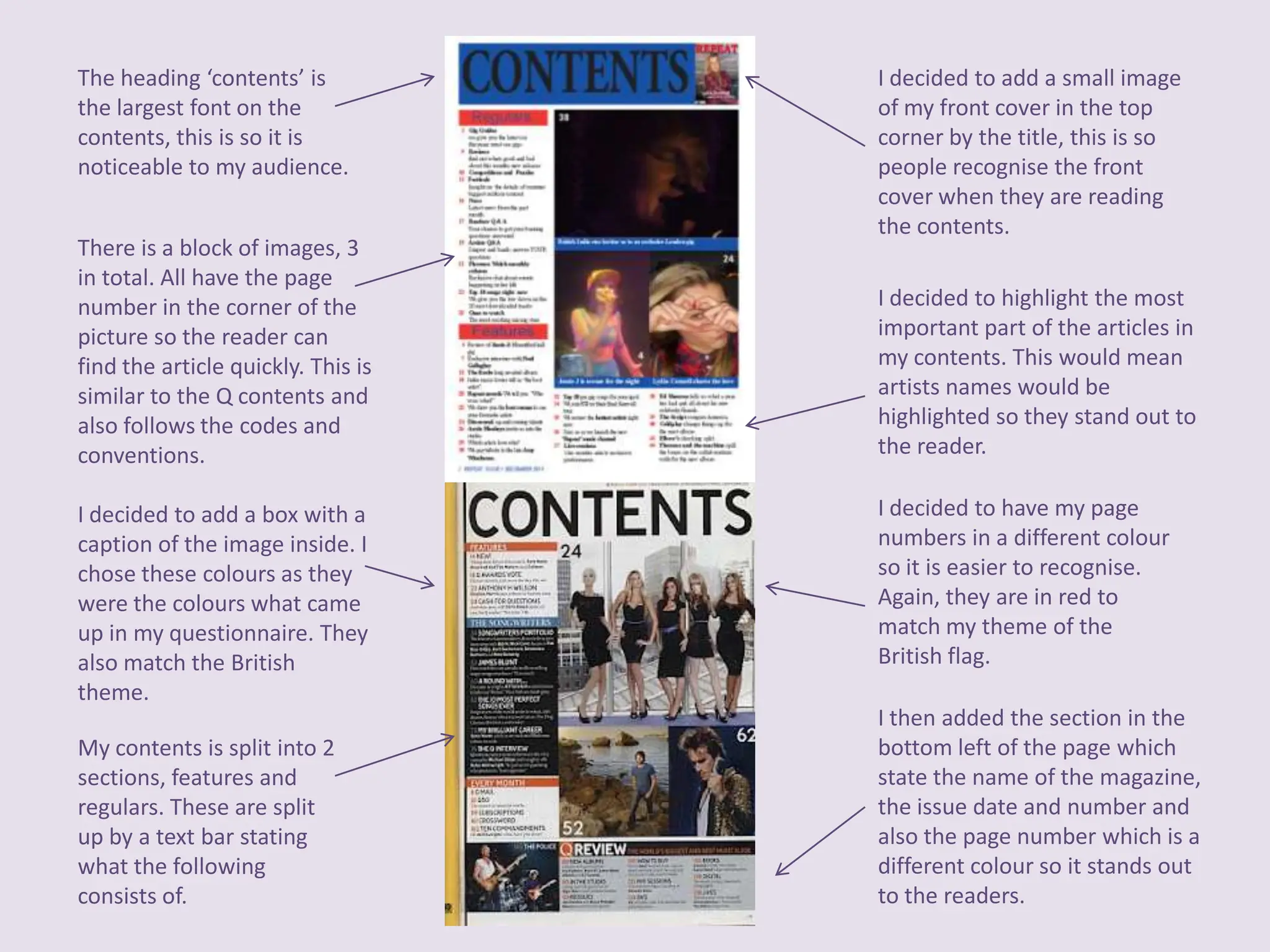 The heading ‘contents’ is           I decided to add a small image
the largest font on the             of my front cover in the top
contents, this is so it is          corner by the title, this is so
noticeable to my audience.          people recognise the front
                                    cover when they are reading
                                    the contents.
There is a block of images, 3
in total. All have the page
number in the corner of the         I decided to highlight the most
picture so the reader can           important part of the articles in
find the article quickly. This is   my contents. This would mean
similar to the Q contents and       artists names would be
also follows the codes and          highlighted so they stand out to
conventions.                        the reader.

I decided to add a box with a       I decided to have my page
caption of the image inside. I      numbers in a different colour
chose these colours as they         so it is easier to recognise.
were the colours what came          Again, they are in red to
up in my questionnaire. They        match my theme of the
also match the British              British flag.
theme.
                                    I then added the section in the
My contents is split into 2         bottom left of the page which
sections, features and              state the name of the magazine,
regulars. These are split           the issue date and number and
up by a text bar stating            also the page number which is a
what the following                  different colour so it stands out
consists of.                        to the readers.
 
