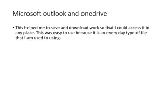 Microsoft outlook and onedrive
• This helped me to save and download work so that I could access it in
any place. This was easy to use because it is an every day type of file
that I am used to using.
 