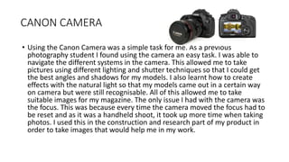 CANON CAMERA
• Using the Canon Camera was a simple task for me. As a previous
photography student I found using the camera an easy task. I was able to
navigate the different systems in the camera. This allowed me to take
pictures using different lighting and shutter techniques so that I could get
the best angles and shadows for my models. I also learnt how to create
effects with the natural light so that my models came out in a certain way
on camera but were still recognisable. All of this allowed me to take
suitable images for my magazine. The only issue I had with the camera was
the focus. This was because every time the camera moved the focus had to
be reset and as it was a handheld shoot, it took up more time when taking
photos. I used this in the construction and research part of my product in
order to take images that would help me in my work.
 