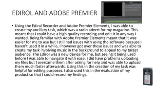 EDIROL AND ADOBE PREMIER
• Using the Edirol Recorder and Adobe Premier Elements, I was able to
create my ancillary task, which was a radio advert for my magazine. This
meant that I could have a high quality recording and edit it in any way I
wanted. Being familiar with Adobe Premier Elements meant that it was
easier for me to use but I still had issues with using the software because I
haven’t used it in a while, I however got over these issues and was able to
create my task involving music in the background to appeal to my target
audience. The Edirol was a new device for me, but seeing it being used
before I was able to navigate it with ease. I did have problems uploading
my files but I overcame them after asking for help and was able to upload
them much faster afterwards. Using this in the creation of my task was
helpful for editing purposes. I also used this in the evaluation of my
product so that I could record my findings.
 
