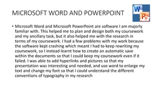 MICROSOFT WORD AND POWERPOINT
• Microsoft Word and Microsoft PowerPoint are software I am majorly
familiar with. This helped me to plan and design both my coursework
and my ancillary task, but it also helped me with the research in
terms of my coursework. I had a few problems with my work because
the software kept crashing which meant I had to keep rewriting my
coursework, so I instead learnt how to create an automatic save
within the documents so that I could keep my coursework even if it
failed. I was able to add hyperlinks and pictures so that my
presentation was interesting and needed, and use word to enlarge my
text and change my font so that I could understand the different
conventions of typography in my research
 