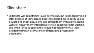 Slide share
• Slideshare was something I found easy to use, but I changed my mind
after because of some issues. Slideshare helped me to easily upload
powerpoint or pdf documents and embed them within my blogging
website. However any internal hyperlinks I added were not working,
and when I tried to correct this I could not edit my work. I then
decided to find an alternate way of uploading presentation
documents.
 