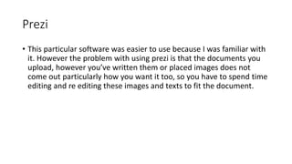 Prezi
• This particular software was easier to use because I was familiar with
it. However the problem with using prezi is that the documents you
upload, however you’ve written them or placed images does not
come out particularly how you want it too, so you have to spend time
editing and re editing these images and texts to fit the document.
 
