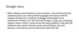 Google docs
• When adding a presentation to my evaluation, I found this particular
wesbsite easy to use. Being linked to google mail means that the
website already has a similarity to blogger that helped me to
understand it better and I did not have to login or sign up to anything,
always a bonus. When I came across the same problem I had with the
slideshare documents I found a quick way of fixing it, this was
because I was able to edit my document within the file.
 