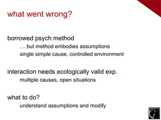what went wrong?

borrowed psych method
    … but method embodies assumptions
    single simple cause, controlled environment


interaction needs ecologically valid exp.
    multiple causes, open situations


what to do?
    understand assumptions and modify
 