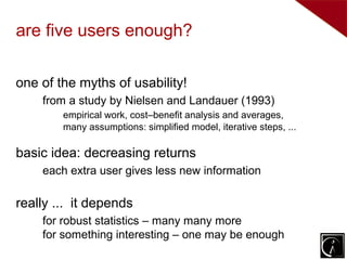 are five users enough?

one of the myths of usability!
    from a study by Nielsen and Landauer (1993)
        empirical work, cost–benefit analysis and averages,
        many assumptions: simplified model, iterative steps, ...

basic idea: decreasing returns
    each extra user gives less new information

really ... it depends
    for robust statistics – many many more
    for something interesting – one may be enough
 