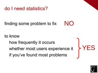 do I need statistics?


finding some problem to fix   NO
to know
   how frequently it occurs
   whether most users experience it   YES
   if you’ve found most problems
 
