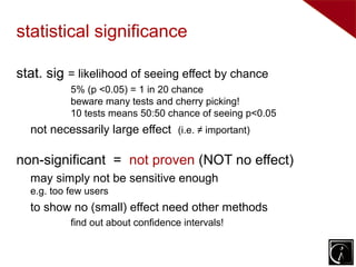 statistical significance

stat. sig = likelihood of seeing effect by chance
           5% (p <0.05) = 1 in 20 chance
           beware many tests and cherry picking!
           10 tests means 50:50 chance of seeing p<0.05
  not necessarily large effect (i.e. ≠ important)

non-significant = not proven (NOT no effect)
  may simply not be sensitive enough
  e.g. too few users
  to show no (small) effect need other methods
           find out about confidence intervals!
 