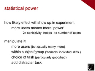 statistical power

how likely effect will show up in experiment
   more users means more ‘power’
            2x senisitivity needs 4x number of users

manipulate it!
   more users (but usually many more)
   within subject/group (‘cancels’ individual diffs.)
   choice of task (particularly good/bad)
   add distracter task
 