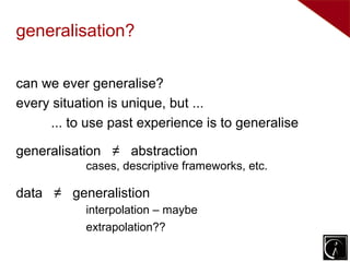 generalisation?

can we ever generalise?
every situation is unique, but ...
     ... to use past experience is to generalise

generalisation ≠ abstraction
           cases, descriptive frameworks, etc.

data ≠ generalistion
           interpolation – maybe
           extrapolation??
 