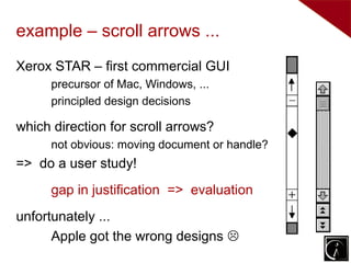 example – scroll arrows ...
Xerox STAR – first commercial GUI
      precursor of Mac, Windows, ...
      principled design decisions

which direction for scroll arrows?
      not obvious: moving document or handle?
=> do a user study!
      gap in justification => evaluation
unfortunately ...
      Apple got the wrong designs 
 