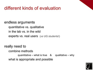 different kinds of evaluation

endless arguments
  quantitative vs. qualitative
  in the lab vs. in the wild
  experts vs. real users (vs UG students!)


really need to
  combine methods
         quantitative – what is true   &   qualitative – why
  what is appropriate and possible
 