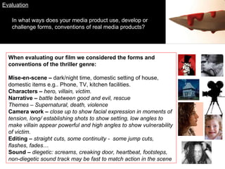 Evaluation In what ways does your media product use, develop or challenge forms, conventions of real media products? When evaluating our film we considered the forms and conventions of the thriller genre:  Mise-en-scene –  dark/night time, domestic setting of house, domestic items e.g.. Phone, TV, kitchen facilities. Characters –  hero, villain, victim. Narrative –  battle between good and evil, rescue Themes – Supernatural, death, violence  Camera work –  close up to show facial expression in moments of tension, long/ establishing shots to show setting, low angles to make villain appear powerful and high angles to show vulnerability of victim . Editing –  straight cuts, some continuity -  some jump cuts, flashes, fades … Sound –  diegetic: screams, creaking door, heartbeat, footsteps, non-diegetic sound track may be fast to match action in the scene 