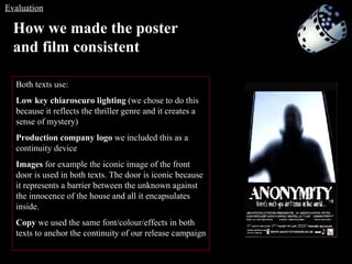 Both texts use: Low key chiaroscuro lighting  (we chose to do this because it reflects the thriller genre and it creates a sense of mystery) Production company logo  we included this as a continuity device Images  for example the iconic image of the front door is used in both texts. The door is iconic because it represents a barrier between the unknown against the innocence of the house and all it encapsulates inside. Copy  we used the same font/colour/effects in both texts to anchor the continuity of our release campaign How we made the poster and film consistent   Evaluation 