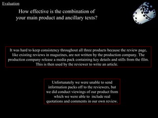 It was hard to keep consistency throughout all three products because the review page, like existing reviews in magazines, are not written by the production company. The production company release a media pack containing key details and stills from the film. This is then used by the reviewer to write an article.  Unfortunately we were unable to send information packs off to the reviewers, but we did conduct viewings of our product from which we were able to  include real quotations and comments in our own review. How effective is the combination of your main product and ancillary texts? Evaluation 