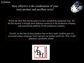 Within the short film and the poster we have included the production logo. We did this because is brought more audience awareness to the production company and increased the publicity for the production company. Overall, we feel that all three products that we have made would be part of a successful release campaign. Each represent our product positively. They would guarantee a profitable release.  How effective is the combination of your main product and ancillary texts? Evaluation 
