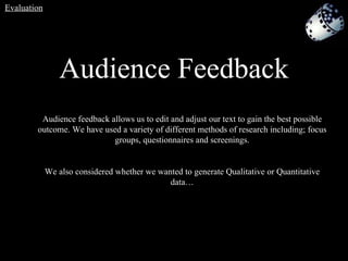 Audience Feedback Audience feedback allows us to edit and adjust our text to gain the best possible outcome. We have used a variety of different methods of research including; focus groups, questionnaires and screenings. We also considered whether we wanted to generate Qualitative   or Quantitative data… Evaluation 