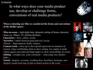 In what ways does your media product use, develop or challenge forms, conventions of real media products? When evaluating our film we considered the forms and conventions of the thriller genre:  Mise-en-scene –  dark/night time, domestic setting of house, domestic items e.g.. Phone, TV, kitchen facilities. Characters –  hero, villain, victim. Narrative –  battle between good and evil, rescue Themes – Supernatural, death, violence  Camera work –  close up to show facial expression in moments of tension, long/ establishing shots to show setting, low angles to make villain appear powerful and high angles to show vulnerability of victim . Editing –  straight cuts, some continuity -  some jump cuts, flashes, fades … Sound –  diegetic: screams, creaking door, heartbeat, footsteps, non-diegetic sound track may be fast to match action in the scene Evaluation 