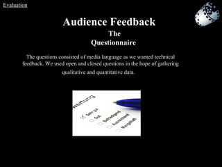 Audience Feedback   The Questionnaire   The questions consisted of media language as we wanted technical feedback. We used open and closed questions in the hope of gathering qualitative and quantitative data.   Evaluation 