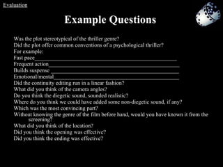 Was the plot stereotypical of the thriller genre?  Did the plot offer common conventions of a psychological thriller?  For example: Fast pace___________________________________________________ Frequent action_______________________________________________ Builds suspense ______________________________________________ Emotional/mental_____________________________________________ Did the continuity editing run in a linear fashion?  What did you think of the camera angles?  Do you think the diegetic sound, sounded realistic?  Where do you think we could have added some non-diegetic sound, if any?  Which was the most convincing part? Without knowing the genre of the film before hand, would you have known it from the screening? What did you think of the location? Did you think the opening was effective? Did you think the ending was effective? Example Questions Evaluation 