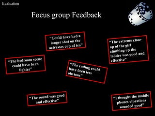 Focus group Feedback   “ The bedroom scene could have been lighter” “ The ending could have been less obvious”  “ The sound was good and effective” “ Could have had a longer shot on the actresses cup of tea” “ I thought the mobile phones vibrations sounded good” “ The extreme close-up of the girl climbing up the ladder was good and effective” Evaluation 
